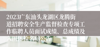 2023广东汕头龙湖区龙腾街道招聘安全生产监督检查专项工作临聘人员面试成绩、总成绩及入围体检名单公告
