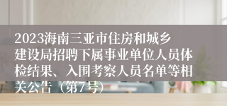 2023海南三亚市住房和城乡建设局招聘下属事业单位人员体检结果、入围考察人员名单等相关公告（第7号）