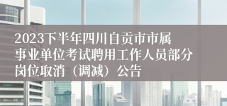 2023下半年四川自贡市市属事业单位考试聘用工作人员部分岗位取消（调减）公告
