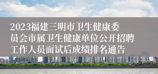 2023福建三明市卫生健康委员会市属卫生健康单位公开招聘工作人员面试后成绩排名通告