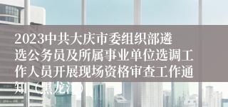 2023中共大庆市委组织部遴选公务员及所属事业单位选调工作人员开展现场资格审查工作通知（黑龙江）