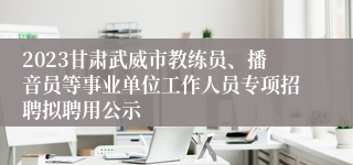 2023甘肃武威市教练员、播音员等事业单位工作人员专项招聘拟聘用公示