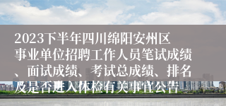 2023下半年四川绵阳安州区事业单位招聘工作人员笔试成绩、面试成绩、考试总成绩、排名及是否进入体检有关事宜公告
