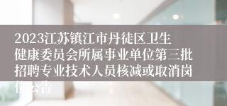 2023江苏镇江市丹徒区卫生健康委员会所属事业单位第三批招聘专业技术人员核减或取消岗位公告