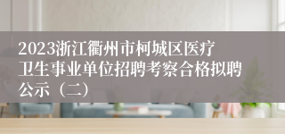 2023浙江衢州市柯城区医疗卫生事业单位招聘考察合格拟聘公示（二）