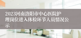 2023河南洛阳市中心医院护理岗位进入体检环节人员情况公示