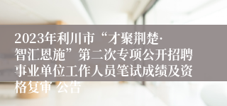 2023年利川市“才聚荆楚·智汇恩施”第二次专项公开招聘事业单位工作人员笔试成绩及资格复审 公告