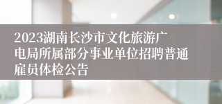 2023湖南长沙市文化旅游广电局所属部分事业单位招聘普通雇员体检公告