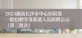 2023湖南长沙市中心医院第一批招聘劳务派遣人员拟聘公示（第三批次）