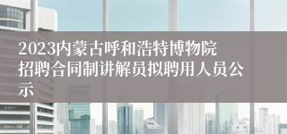 2023内蒙古呼和浩特博物院招聘合同制讲解员拟聘用人员公示