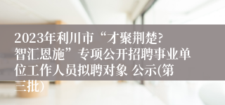 2023年利川市“才聚荆楚?智汇恩施”专项公开招聘事业单位工作人员拟聘对象 公示(第三批）