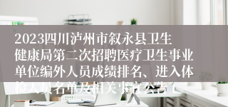 2023四川泸州市叙永县卫生健康局第二次招聘医疗卫生事业单位编外人员成绩排名、进入体检人员名单及相关事宜公告