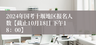 2024年国考十堰地区报名人数【截止10月18日 下午18：00】