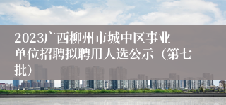 2023广西柳州市城中区事业单位招聘拟聘用人选公示（第七批）