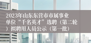 2023年山东东营市市属事业单位“千名英才”选聘（第二轮）拟聘用人员公示（第一批）