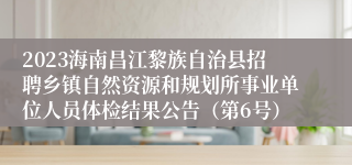 2023海南昌江黎族自治县招聘乡镇自然资源和规划所事业单位人员体检结果公告（第6号）