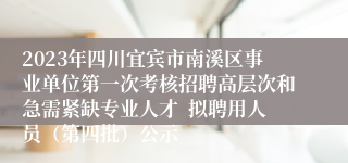 2023年四川宜宾市南溪区事业单位第一次考核招聘高层次和急需紧缺专业人才  拟聘用人员（第四批）公示