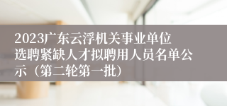 2023广东云浮机关事业单位选聘紧缺人才拟聘用人员名单公示（第二轮第一批）