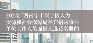 2023广西南宁市兴宁区人力资源和社会保障局补充招聘事业单位工作人员面试人选花名册的公示