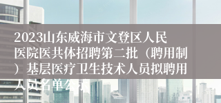 2023山东威海市文登区人民医院医共体招聘第二批（聘用制）基层医疗卫生技术人员拟聘用人员名单公示