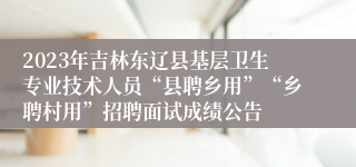 2023年吉林东辽县基层卫生专业技术人员“县聘乡用”“乡聘村用”招聘面试成绩公告