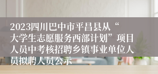 2023四川巴中市平昌县从“大学生志愿服务西部计划”项目人员中考核招聘乡镇事业单位人员拟聘人员公示