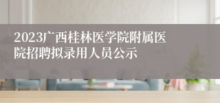 2023广西桂林医学院附属医院招聘拟录用人员公示