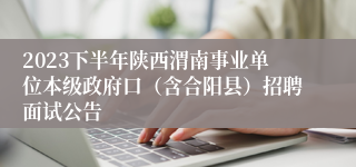 2023下半年陕西渭南事业单位本级政府口（含合阳县）招聘面试公告