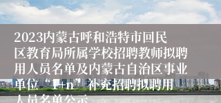 2023内蒙古呼和浩特市回民区教育局所属学校招聘教师拟聘用人员名单及内蒙古自治区事业单位“1+n”补充招聘拟聘用人员名单公示
