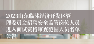 2023山东临沭经济开发区管理委员会招聘安全监管岗位人员进入面试资格审查范围人员名单公告