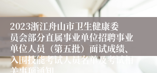 2023浙江舟山市卫生健康委员会部分直属事业单位招聘事业单位人员（第五批）面试成绩、入围技能考试人员名单及考试相关事项通知
