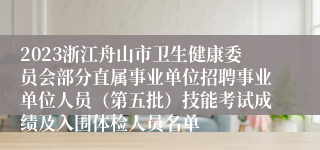 2023浙江舟山市卫生健康委员会部分直属事业单位招聘事业单位人员（第五批）技能考试成绩及入围体检人员名单