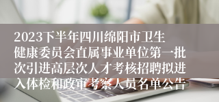2023下半年四川绵阳市卫生健康委员会直属事业单位第一批次引进高层次人才考核招聘拟进入体检和政审考察人员名单公告