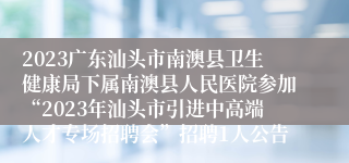 2023广东汕头市南澳县卫生健康局下属南澳县人民医院参加“2023年汕头市引进中高端人才专场招聘会”招聘1人公告