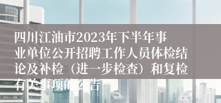 四川江油市2023年下半年事业单位公开招聘工作人员体检结论及补检（进一步检查）和复检有关事项的公告