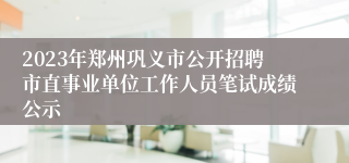 2023年郑州巩义市公开招聘市直事业单位工作人员笔试成绩公示