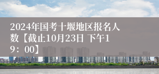 2024年国考十堰地区报名人数【截止10月23日 下午19：00】