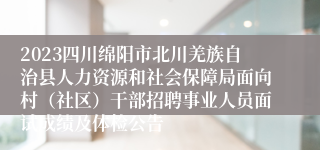 2023四川绵阳市北川羌族自治县人力资源和社会保障局面向村（社区）干部招聘事业人员面试成绩及体检公告