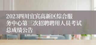 2023四川宜宾高新区综合服务中心第三次招聘聘用人员考试总成绩公告