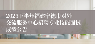 2023下半年福建宁德市对外交流服务中心招聘专业技能面试成绩公告