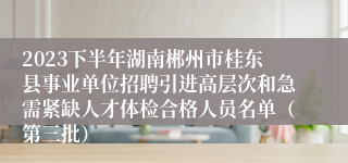 2023下半年湖南郴州市桂东县事业单位招聘引进高层次和急需紧缺人才体检合格人员名单（第三批）