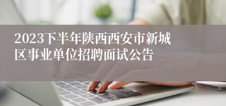 2023下半年陕西西安市新城区事业单位招聘面试公告