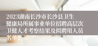 2023湖南长沙市长沙县卫生健康局所属事业单位招聘高层次卫健人才考察结果及拟聘用人员名单公示