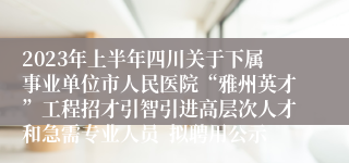 2023年上半年四川关于下属事业单位市人民医院“雅州英才”工程招才引智引进高层次人才和急需专业人员  拟聘用公示