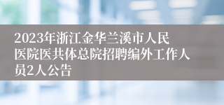 2023年浙江金华兰溪市人民医院医共体总院招聘编外工作人员2人公告
