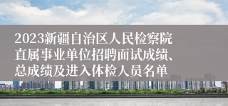 2023新疆自治区人民检察院直属事业单位招聘面试成绩、 总成绩及进入体检人员名单