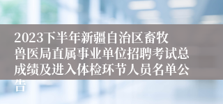 2023下半年新疆自治区畜牧兽医局直属事业单位招聘考试总成绩及进入体检环节人员名单公告