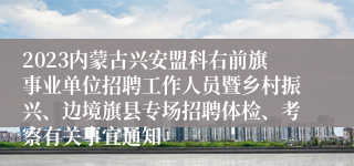 2023内蒙古兴安盟科右前旗事业单位招聘工作人员暨乡村振兴、边境旗县专场招聘体检、考察有关事宜通知