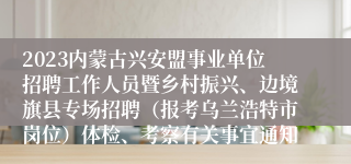 2023内蒙古兴安盟事业单位招聘工作人员暨乡村振兴、边境旗县专场招聘（报考乌兰浩特市岗位）体检、考察有关事宜通知