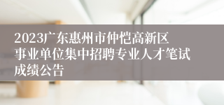2023广东惠州市仲恺高新区事业单位集中招聘专业人才笔试成绩公告